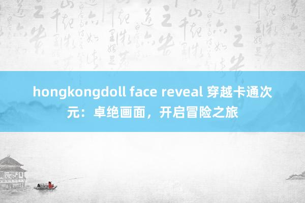 hongkongdoll face reveal 穿越卡通次元：卓绝画面，开启冒险之旅