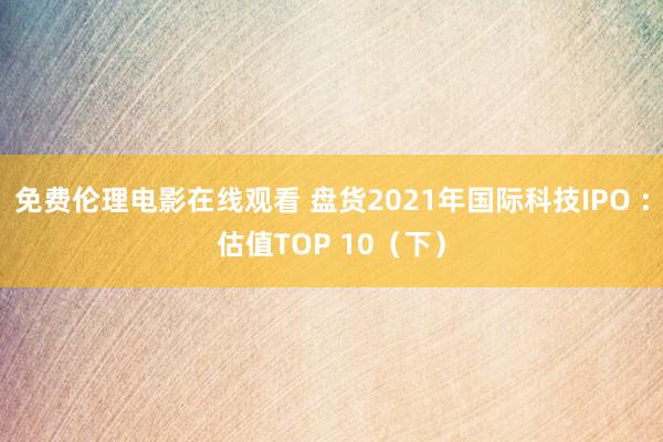 免费伦理电影在线观看 盘货2021年国际科技IPO ：估值TOP 10（下）