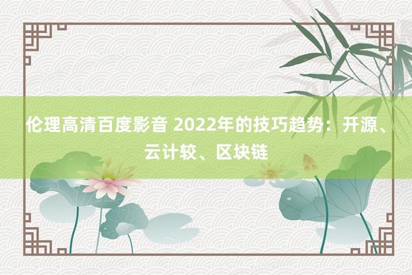 伦理高清百度影音 2022年的技巧趋势：开源、云计较、区块链