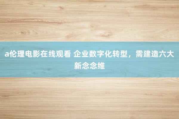 a伦理电影在线观看 企业数字化转型，需建造六大新念念维