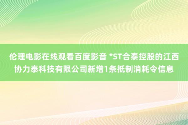 伦理电影在线观看百度影音 *ST合泰控股的江西协力泰科技有限公司新增1条抵制消耗令信息