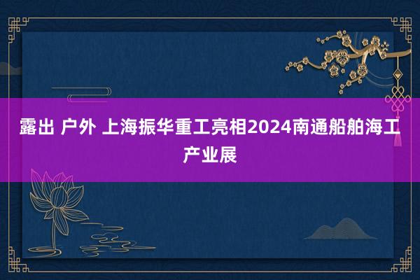 露出 户外 上海振华重工亮相2024南通船舶海工产业展