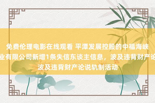 免费伦理电影在线观看 平潭发展控股的中福海峡（平潭）置业有限公司新增1条失信东谈主信息，波及违背财产论说轨制活动