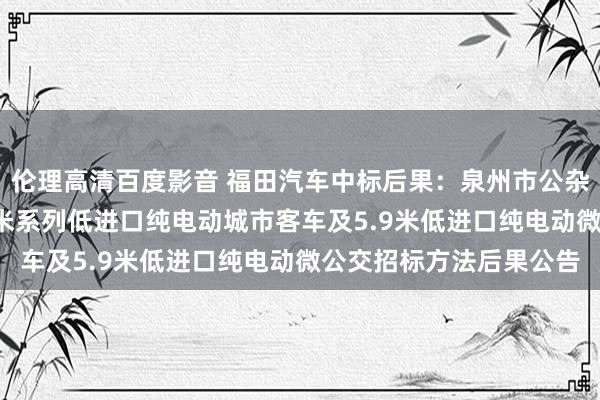 伦理高清百度影音 福田汽车中标后果：泉州市公杂乱团有限背负公司8.5米系列低进口纯电动城市客车及5.9米低进口纯电动微公交招标方法后果公告