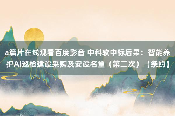 a篇片在线观看百度影音 中科软中标后果：智能养护AI巡检建设采购及安设名堂（第二次）【条约】