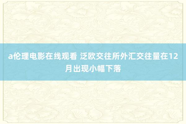 a伦理电影在线观看 泛欧交往所外汇交往量在12月出现小幅下落