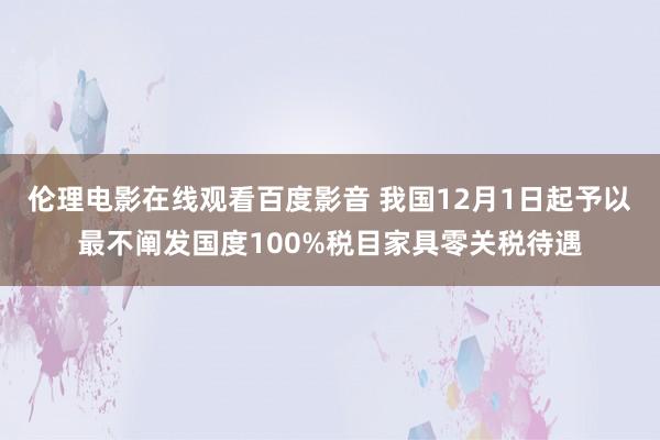 伦理电影在线观看百度影音 我国12月1日起予以最不阐发国度100%税目家具零关税待遇