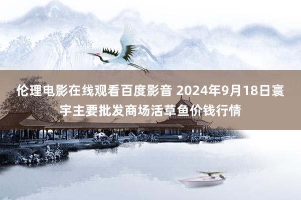 伦理电影在线观看百度影音 2024年9月18日寰宇主要批发商场活草鱼价钱行情