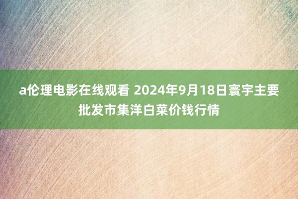 a伦理电影在线观看 2024年9月18日寰宇主要批发市集洋白菜价钱行情