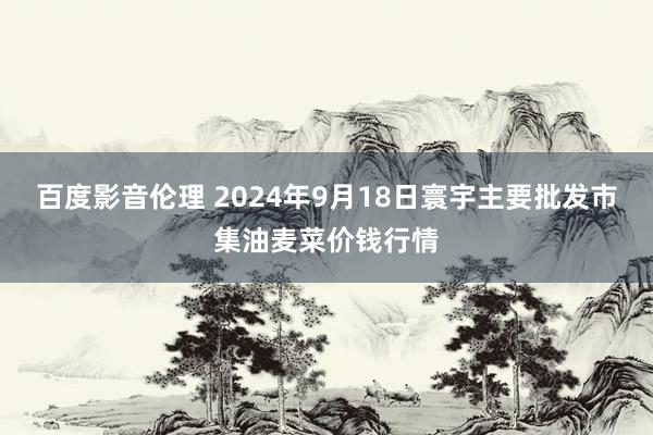 百度影音伦理 2024年9月18日寰宇主要批发市集油麦菜价钱行情