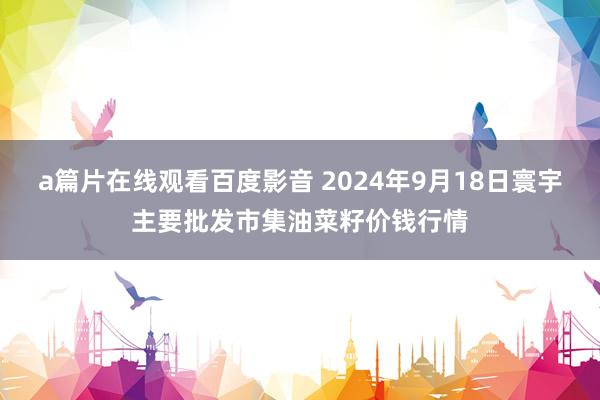 a篇片在线观看百度影音 2024年9月18日寰宇主要批发市集油菜籽价钱行情