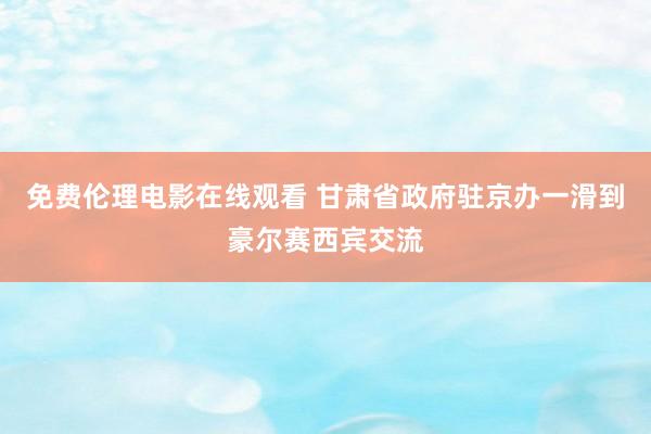 免费伦理电影在线观看 甘肃省政府驻京办一滑到豪尔赛西宾交流