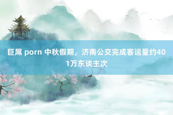 巨屌 porn 中秋假期，济南公交完成客运量约401万东谈主次