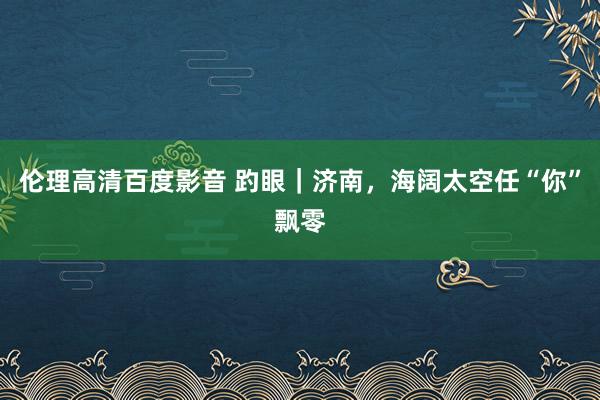 伦理高清百度影音 趵眼｜济南，海阔太空任“你”飘零