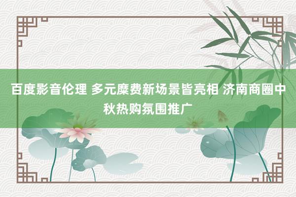 百度影音伦理 多元糜费新场景皆亮相 济南商圈中秋热购氛围推广