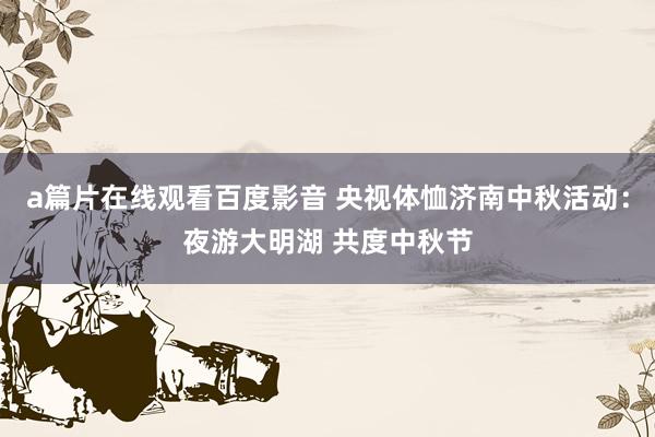 a篇片在线观看百度影音 央视体恤济南中秋活动：夜游大明湖 共度中秋节