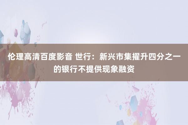 伦理高清百度影音 世行：新兴市集擢升四分之一的银行不提供现象融资