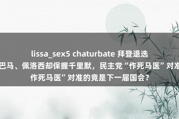 lissa_sex5 chaturbate 拜登退选“站台”哈里斯，奥巴马、佩洛西却保握千里默，民主党“作死马医”对准的竟是下一届国会？