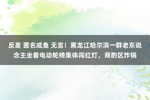 反差 匿名咸鱼 无言！黑龙江哈尔滨一群老东说念主坐着电动轮椅集体闯红灯，商酌区炸锅