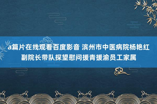 a篇片在线观看百度影音 滨州市中医病院杨艳红副院长带队探望慰问援青援渝员工家属