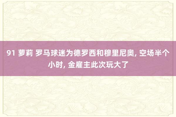 91 萝莉 罗马球迷为德罗西和穆里尼奥, 空场半个小时, 金雇主此次玩大了