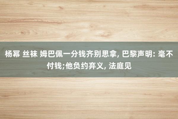 杨幂 丝袜 姆巴佩一分钱齐别思拿, 巴黎声明: 毫不付钱;他负约弃义, 法庭见