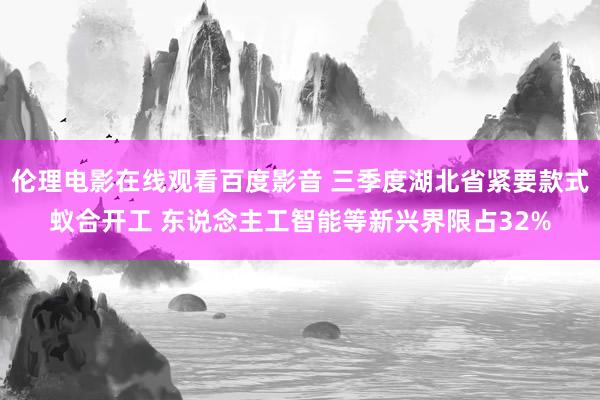 伦理电影在线观看百度影音 三季度湖北省紧要款式蚁合开工 东说念主工智能等新兴界限占32%