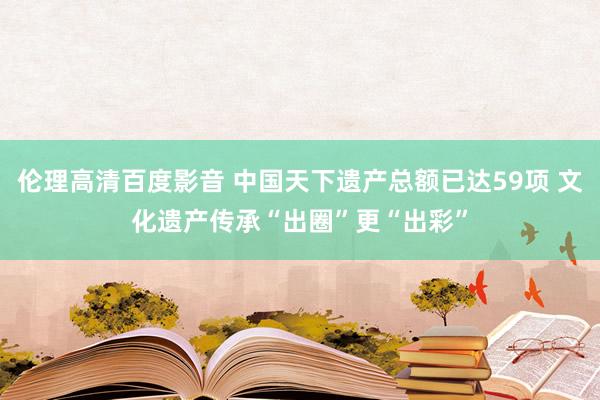 伦理高清百度影音 中国天下遗产总额已达59项 文化遗产传承“出圈”更“出彩”