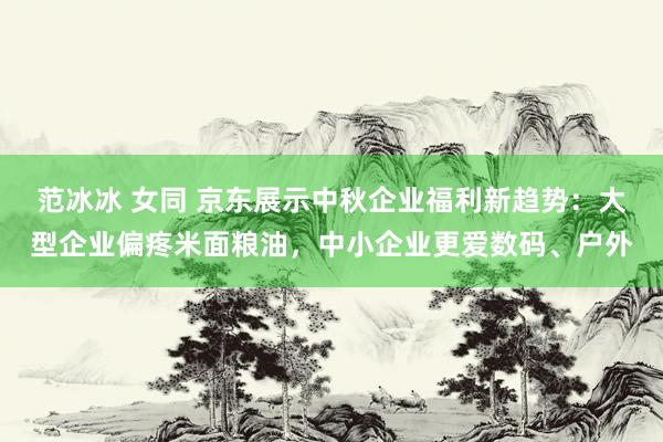 范冰冰 女同 京东展示中秋企业福利新趋势：大型企业偏疼米面粮油，中小企业更爱数码、户外