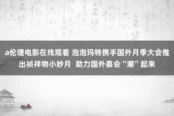 a伦理电影在线观看 泡泡玛特携手国外月季大会推出祯祥物小妙月  助力国外嘉会“潮”起来