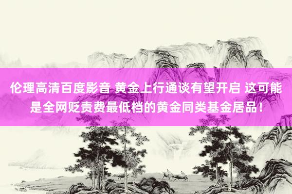 伦理高清百度影音 黄金上行通谈有望开启 这可能是全网贬责费最低档的黄金同类基金居品！