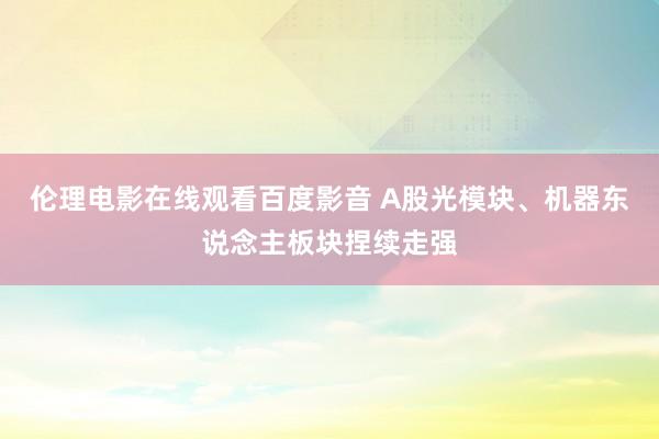 伦理电影在线观看百度影音 A股光模块、机器东说念主板块捏续走强