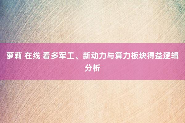 萝莉 在线 看多军工、新动力与算力板块得益逻辑分析