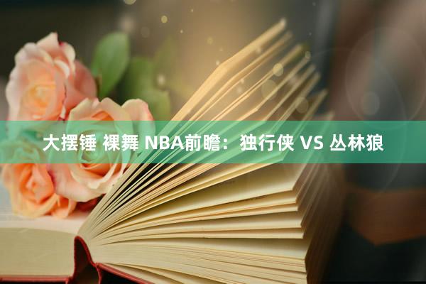 大摆锤 裸舞 NBA前瞻：独行侠 VS 丛林狼