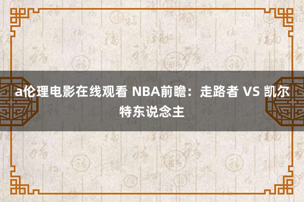 a伦理电影在线观看 NBA前瞻：走路者 VS 凯尔特东说念主