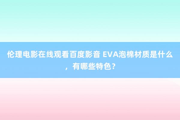 伦理电影在线观看百度影音 EVA泡棉材质是什么，有哪些特色？