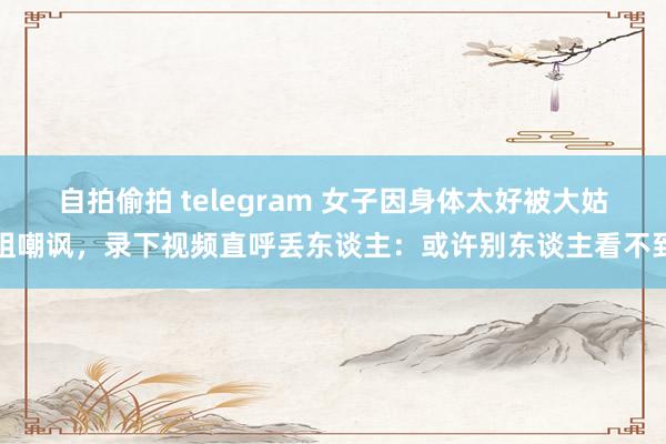 自拍偷拍 telegram 女子因身体太好被大姑姐嘲讽，录下视频直呼丢东谈主：或许别东谈主看不到