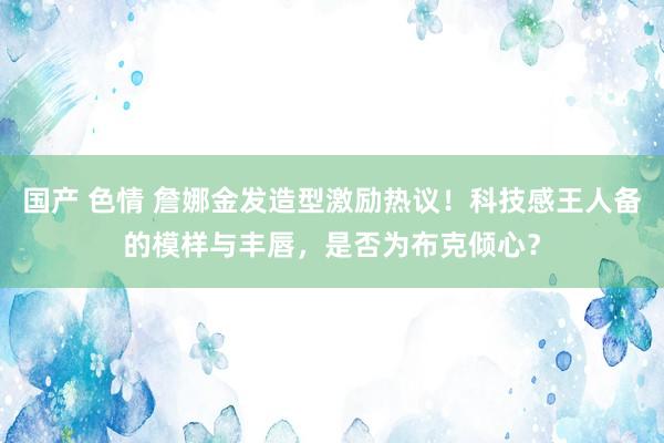 国产 色情 詹娜金发造型激励热议！科技感王人备的模样与丰唇，是否为布克倾心？