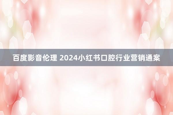 百度影音伦理 2024小红书口腔行业营销通案