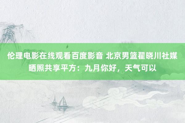 伦理电影在线观看百度影音 北京男篮翟晓川社媒晒照共享平方：九月你好，天气可以