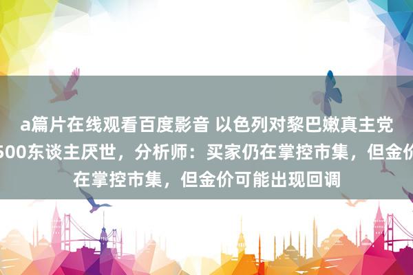 a篇片在线观看百度影音 以色列对黎巴嫩真主党的遑急形成近500东谈主厌世，分析师：买家仍在掌控市集，但金价可能出现回调