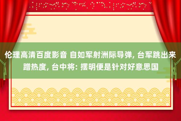 伦理高清百度影音 自如军射洲际导弹, 台军跳出来蹭热度, 台中将: 摆明便是针对好意思国