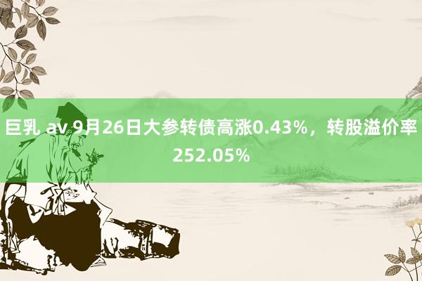 巨乳 av 9月26日大参转债高涨0.43%，转股溢价率252.05%