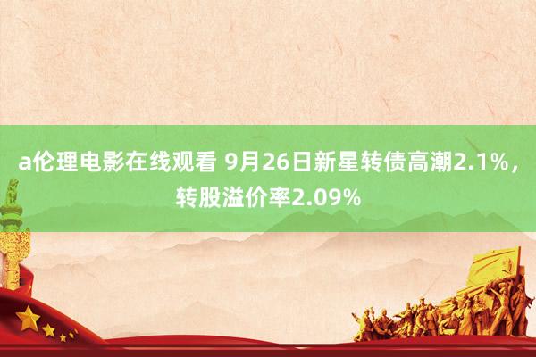 a伦理电影在线观看 9月26日新星转债高潮2.1%，转股溢价率2.09%