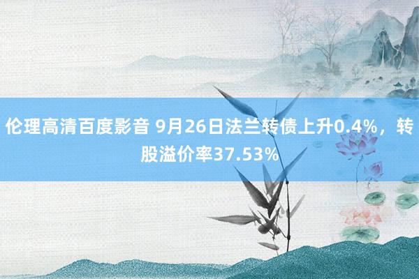 伦理高清百度影音 9月26日法兰转债上升0.4%，转股溢价率37.53%