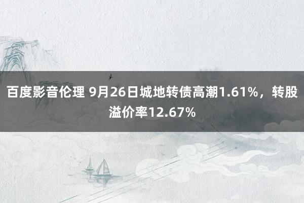 百度影音伦理 9月26日城地转债高潮1.61%，转股溢价率12.67%