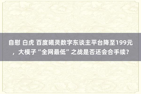 自慰 白虎 百度曦灵数字东谈主平台降至199元，大模子“全网最低”之战是否还会合手续？