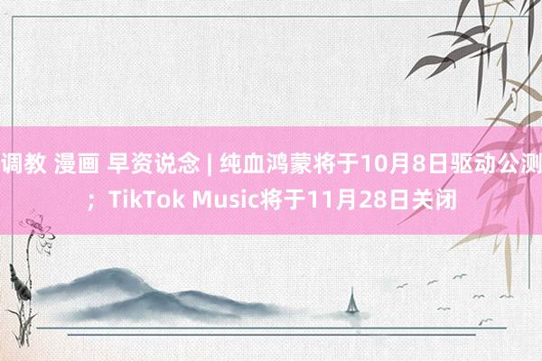 调教 漫画 早资说念 | 纯血鸿蒙将于10月8日驱动公测；TikTok Music将于11月28日关闭