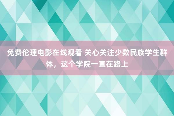 免费伦理电影在线观看 关心关注少数民族学生群体，这个学院一直在路上