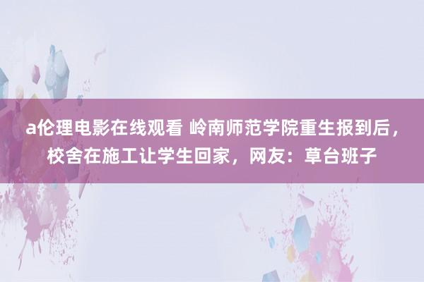 a伦理电影在线观看 岭南师范学院重生报到后，校舍在施工让学生回家，网友：草台班子